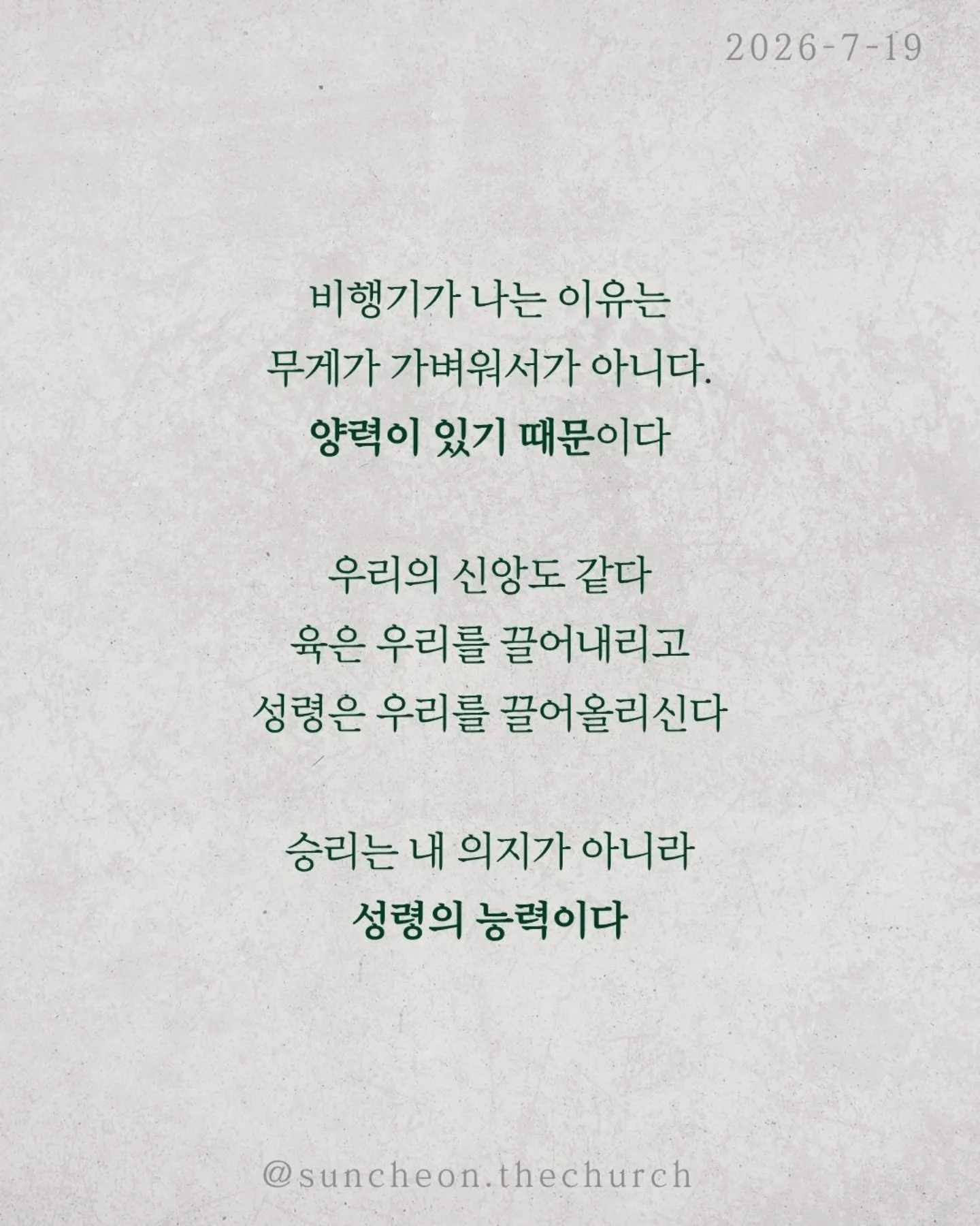⠀⠀⠀⠀⠀⠀⠀⠀⠀⠀⠀⠀⠀⠀⠀⠀
2026-7-19 순천더교회 주일예배
비상(飛上) (로마서 8:1-17)
우리를 붙잡는 것은 환경이 아니다.
능력 부족도 아니다.
죄의 중력이다.
혼자 힘으로는 아무리 날개를 퍼덕여도 날아오를 수 없다.
하지만 중력보다 강한 힘이 있다.
비행기가 나는 이유는 무게가 가벼워서가 아니다.
양력이 있기 때문이다.
우리의 신앙도 같다.
육은 우리를 끌어내리고
성령은 우리를 끌어올리신다.
승리는 내 의지가 아니라 성령의 능력이다.
성령님은 오늘도 우리 안에서 세 가지를 이루신다.
✔ 하나님을 기쁘시게 하는 생각
✔ 하나님의 자녀라는 확신
✔ 영원한 생명을 바라보는 소망
그래서 우리는 패배자가 아니라 하나님의 자녀로 살아간다.
우리가 하늘을 나는 비결은 비행기 안에 머무는 것이다.
영적으로도 마찬가지다.
예수님 안에 거할 때 성령의 양력을 경험한다.
정죄가 아니라 자유를,
두려움이 아니라 담대함을 누리게 된다.
예수님 안에 머물라.
그러면 당신의 인생도 비상하게 된다.
#라이트하우스무브먼트
#라이트하우스순천
#순천더교회
#순천교회