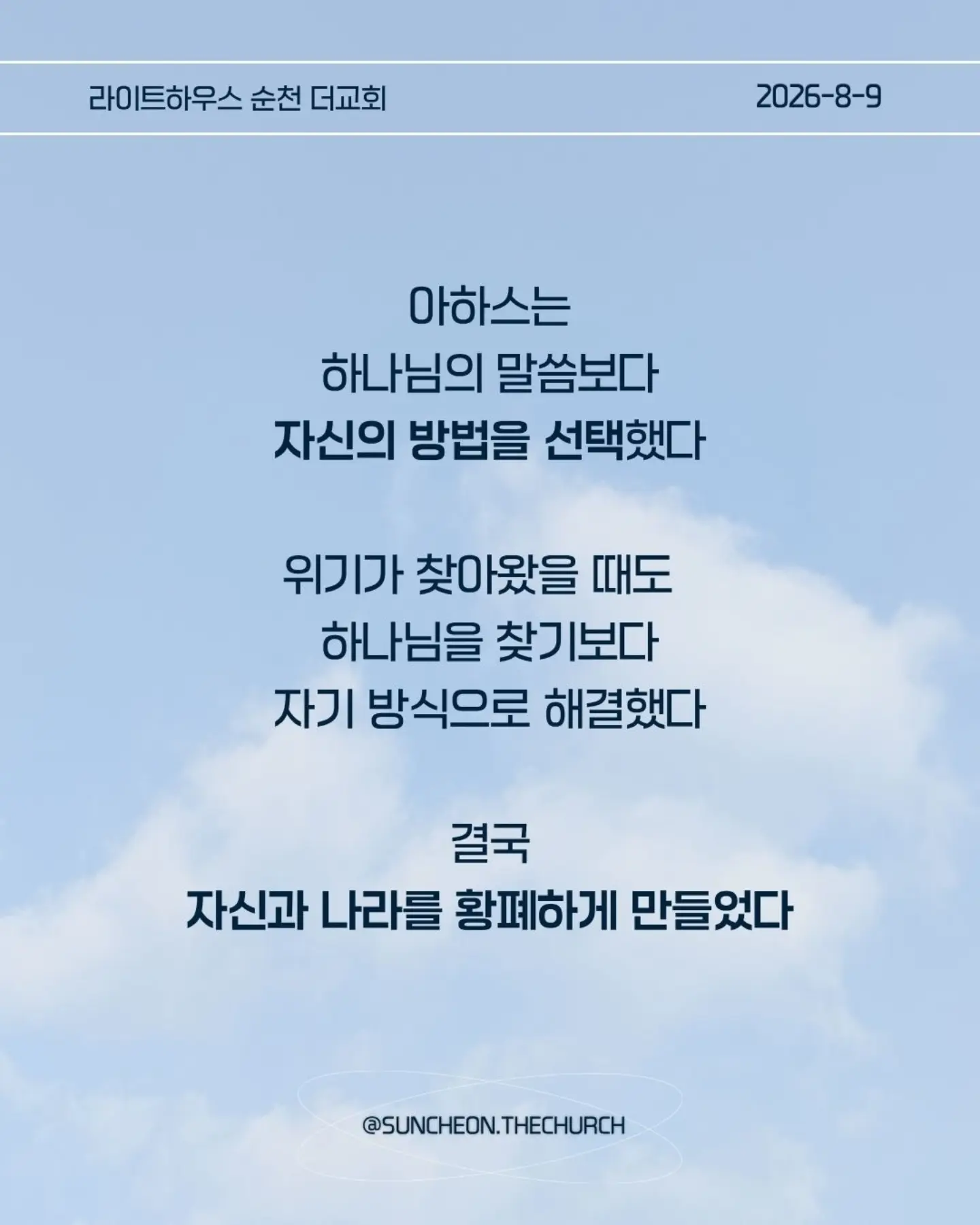⠀⠀⠀⠀⠀⠀⠀⠀⠀⠀⠀⠀⠀⠀⠀⠀
2026-8-9 순천더교회 주일예배
마음이 굳어지지 않도록 (왕하 16:1-4, 19-20)
내 생각대로 내 방식대로 살다 보면
어느 순간 하나님의 음성이 들리지 않는다.
고집은 마음을 굳게 한다.
내 느낌, 내 생각, 내 방식
그것만 붙들면 마음은 점점 딱딱해진다.
아하스는 하나님의 말씀보다 자신의 방법을 선택했다.
위기가 찾아왔을 때도 하나님을 찾기보다 자기 방식으로 해결했다.
결국 자신과 나라를 황폐하게 만들었다.
마음이 굳어지지 않으려면 두 가지를 가꾸자.
열린 귀, 하나님의 말씀을 듣고
부드러운 마음, 이해되지 않아도 순종하는 마음.
마음은 가만히 두면 굳어진다.
그래서 매일 마음을 가꾸어야 한다.
하나님의 말씀에 귀를 열고 작은 순종을 시작하자.
열린 귀, 부드러운 마음.
그 마음이 나와 주변을 살린다.
#라이트하우스무브먼트
#라이트하우스순천
#순천더교회
#순천교회